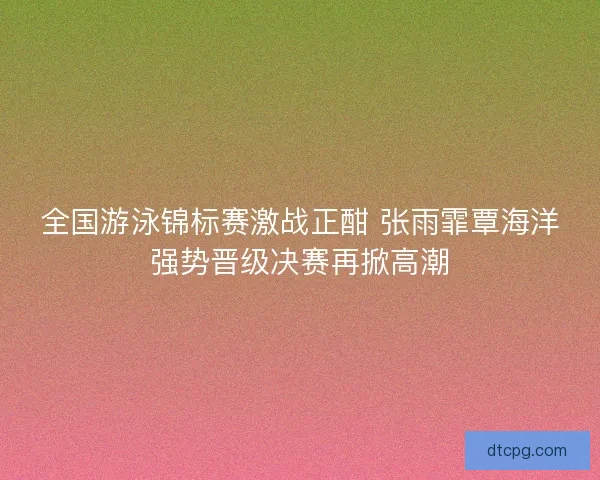 全国游泳锦标赛激战正酣 张雨霏覃海洋强势晋级决赛再掀高潮