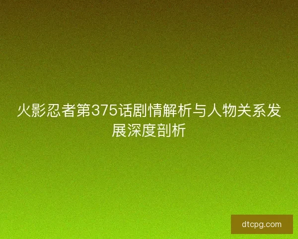 火影忍者第375话剧情解析与人物关系发展深度剖析 火影忍者第375话剧情解析与人物关系发展深度剖析