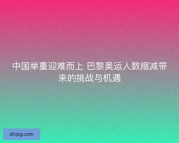中国举重迎难而上 巴黎奥运人数缩减带来的挑战与机遇