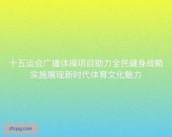 十五运会广播体操项目助力全民健身战略实施展现新时代体育文化魅力