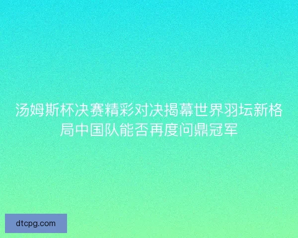 汤姆斯杯决赛精彩对决揭幕世界羽坛新格局中国队能否再度问鼎冠军