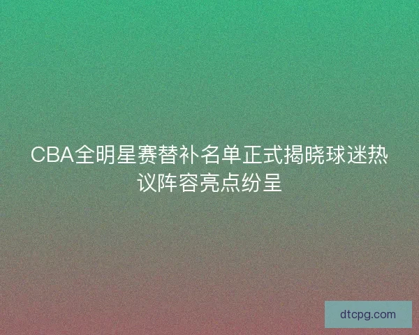 CBA全明星赛替补名单正式揭晓球迷热议阵容亮点纷呈