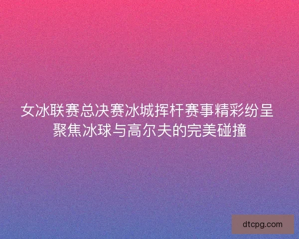 女冰联赛总决赛冰城挥杆赛事精彩纷呈 聚焦冰球与高尔夫的完美碰撞