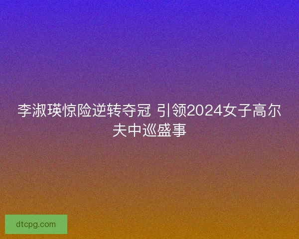 李淑瑛惊险逆转夺冠 引领2024女子高尔夫中巡盛事