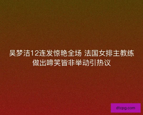 吴梦洁12连发惊艳全场 法国女排主教练做出啼笑皆非举动引热议 吴梦洁12连发惊艳全场 法国女排主教练做出啼笑皆非举动引热议