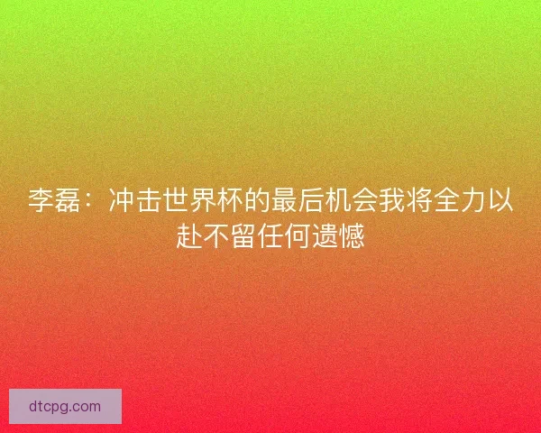 李磊:冲击世界杯的最后机会我将全力以赴不留任何遗憾 李磊:冲击世界杯的最后机会我将全力以赴不留任何遗憾
