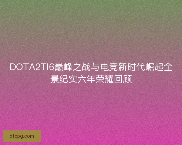 DOTA2TI6巅峰之战与电竞新时代崛起全景纪实六年荣耀回顾