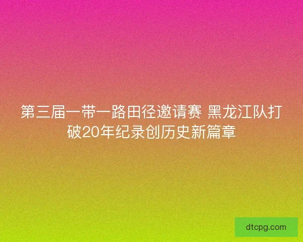 第三届一带一路田径邀请赛 黑龙江队打破20年纪录创历史新篇章