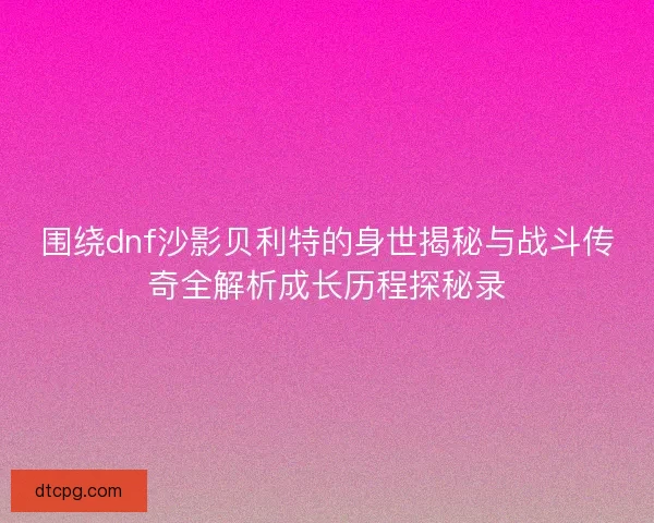 围绕dnf沙影贝利特的身世揭秘与战斗传奇全解析成长历程探秘录 围绕dnf沙影贝利特的身世揭秘与战斗传奇全解析成长历程探秘录