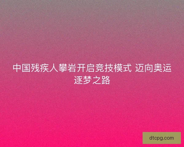 中国残疾人攀岩开启竞技模式 迈向奥运逐梦之路 中国残疾人攀岩开启竞技模式 迈向奥运逐梦之路