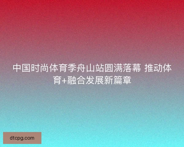 中国时尚体育季舟山站圆满落幕 推动体育+融合发展新篇章 中国时尚体育季舟山站圆满落幕 推动体育+融合发展新篇章