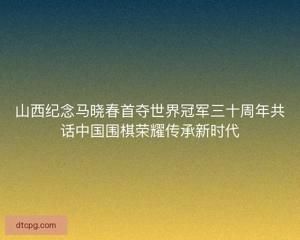 山西纪念马晓春首夺世界冠军三十周年共话中国围棋荣耀传承新时代 山西纪念马晓春首夺世界冠军三十周年共话中国围棋荣耀传承新时代