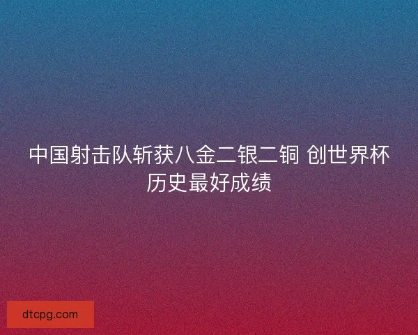 中国射击队斩获八金二银二铜 创世界杯历史最好成绩 中国射击队斩获八金二银二铜 创世界杯历史最好成绩
