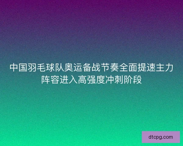 中国羽毛球队奥运备战节奏全面提速主力阵容进入高强度冲刺阶段