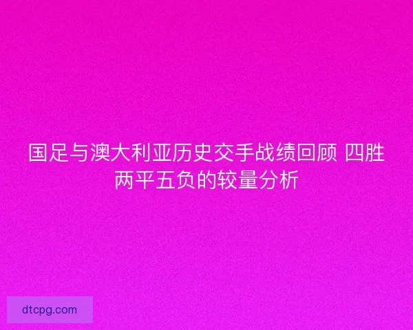 国足与澳大利亚历史交手战绩回顾 四胜两平五负的较量分析 国足与澳大利亚历史交手战绩回顾 四胜两平五负的较量分析
