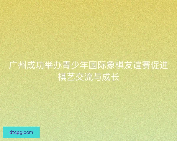 广州成功举办青少年国际象棋友谊赛促进棋艺交流与成长 广州成功举办青少年国际象棋友谊赛促进棋艺交流与成长